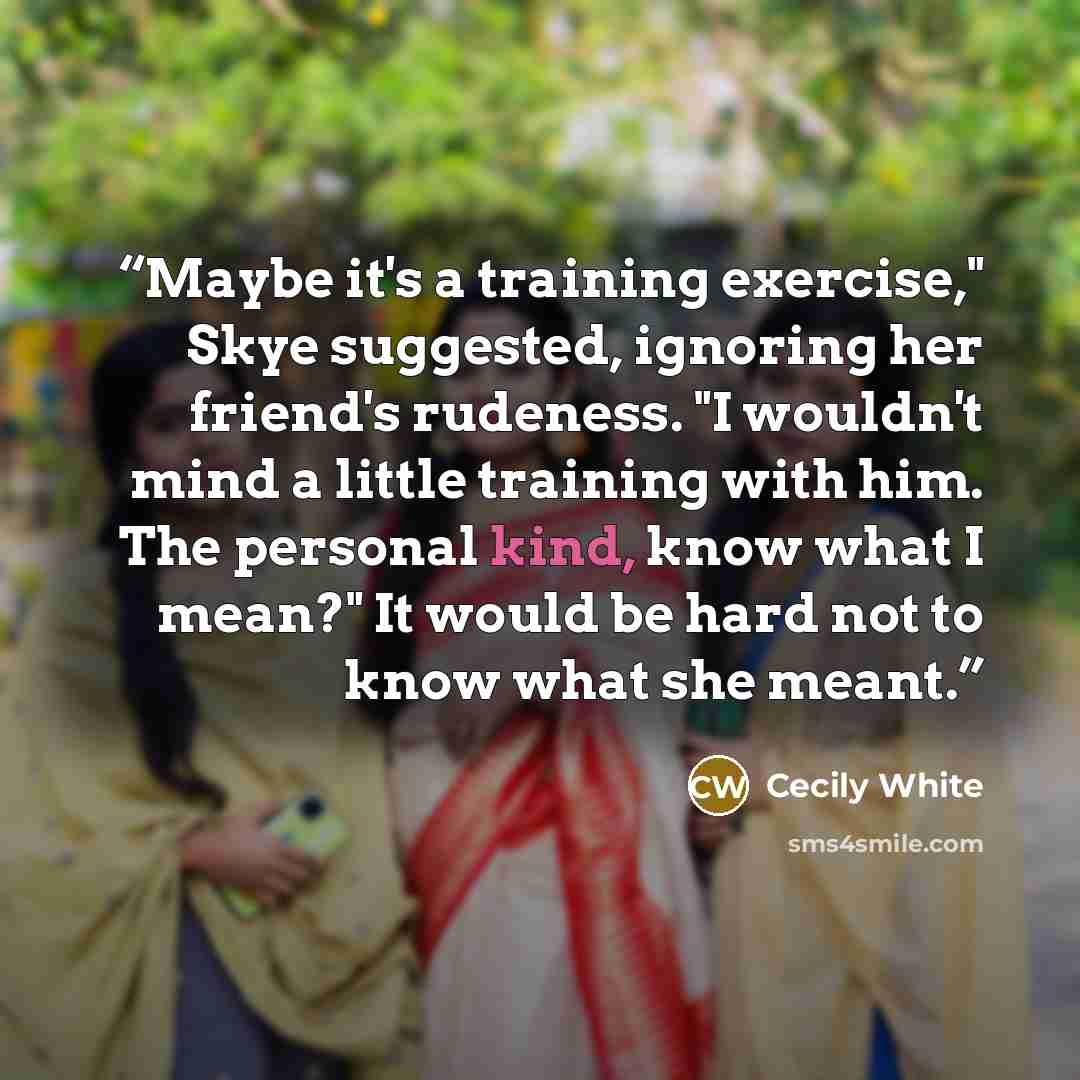 “Maybe it's a training exercise," Skye suggested, ignoring her friend's rudeness. "I wouldn't mind a little training with him. The personal kind, know what I mean?" It would be hard not to know what she meant.” quote by Cecily White
