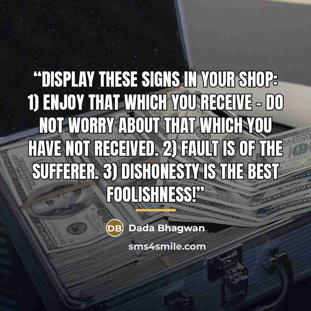 “Display these signs in your shop: 1) Enjoy that which you receive - Do not worry about that which you have not received. 2) Fault is of the sufferer. 3) Dishonesty is the best foolishness!” quote by Dada Bhagwan
