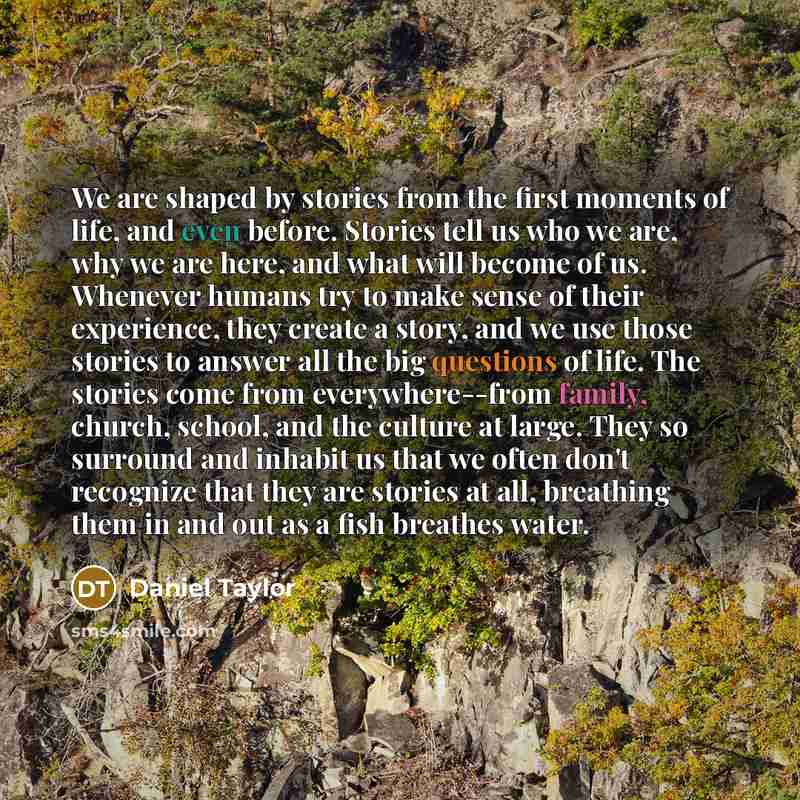“We are shaped by stories from the first moments of life, and even before. Stories tell us who we are, why we are here, and what will become of us. Whenever humans try to make sense of their experience, they create a story, and we use those stories to answer all the big questions of life. The…” quote by Daniel Taylor
