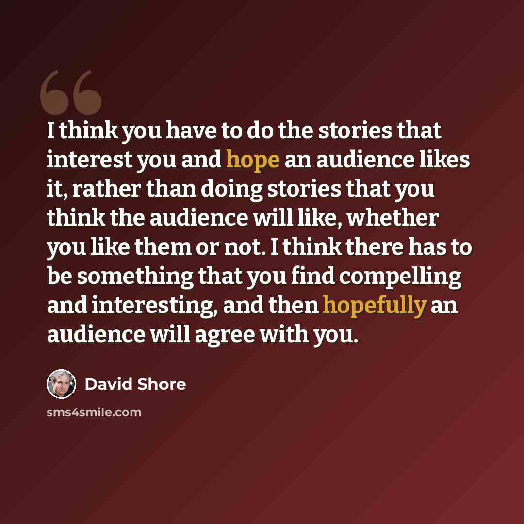 “I think you have to do the stories that interest you and hope an audience likes it, rather than doing stories that you think the audience will like, whether you like them or not. I think there has to be something that you find compelling and interesting, and then hopefully an audience will agree…” quote by David Shore