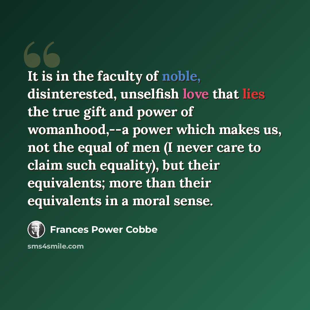 “It is in the faculty of noble, disinterested, unselfish love that lies the true gift and power of womanhood,--a power which makes us, not the equal of men (I never care to claim such equality), but their equivalents; more than their equivalents in a moral sense.” quote by Frances Power Cobbe