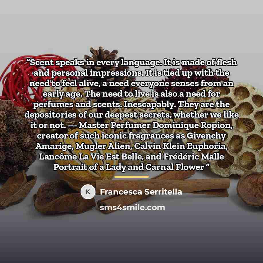 “Scent speaks in every language. It is made of flesh and personal impressions. It is tied up with the need to feel alive, a need everyone senses from an early age. The need to live is also a need for perfumes and scents. Inescapably. They are the depositories of our deepest secrets, whether we like…” quote by Francesca Serritella