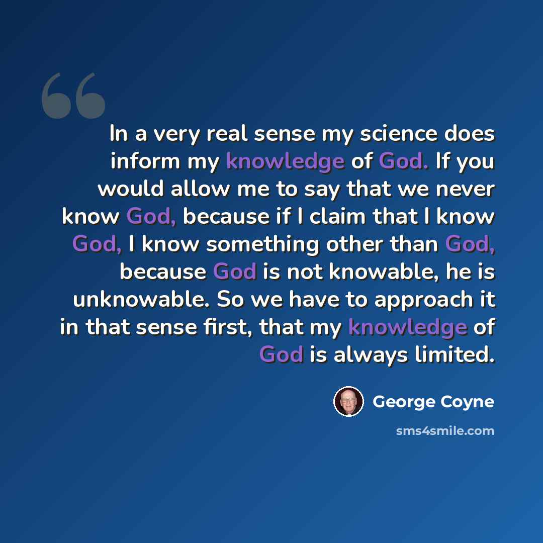 “In a very real sense my science does inform my knowledge of God. If you would allow me to say that we never know God, because if I claim that I know God, I know something other than God, because God is not knowable, he is unknowable. So we have to approach it in that sense first, that my knowledge…” quote by George Coyne