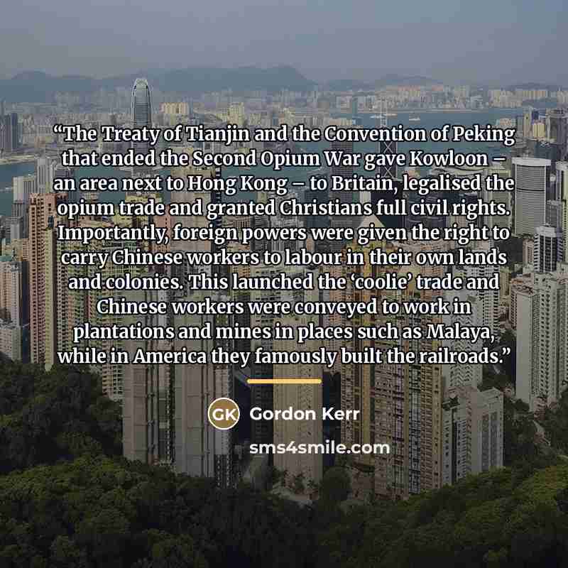 “The Treaty of Tianjin and the Convention of Peking that ended the Second Opium War gave Kowloon – an area next to Hong Kong – to Britain, legalised the opium trade and granted Christians full civil rights. Importantly, foreign powers were given the right to carry Chinese workers to labour in their…” quote by Gordon Kerr
