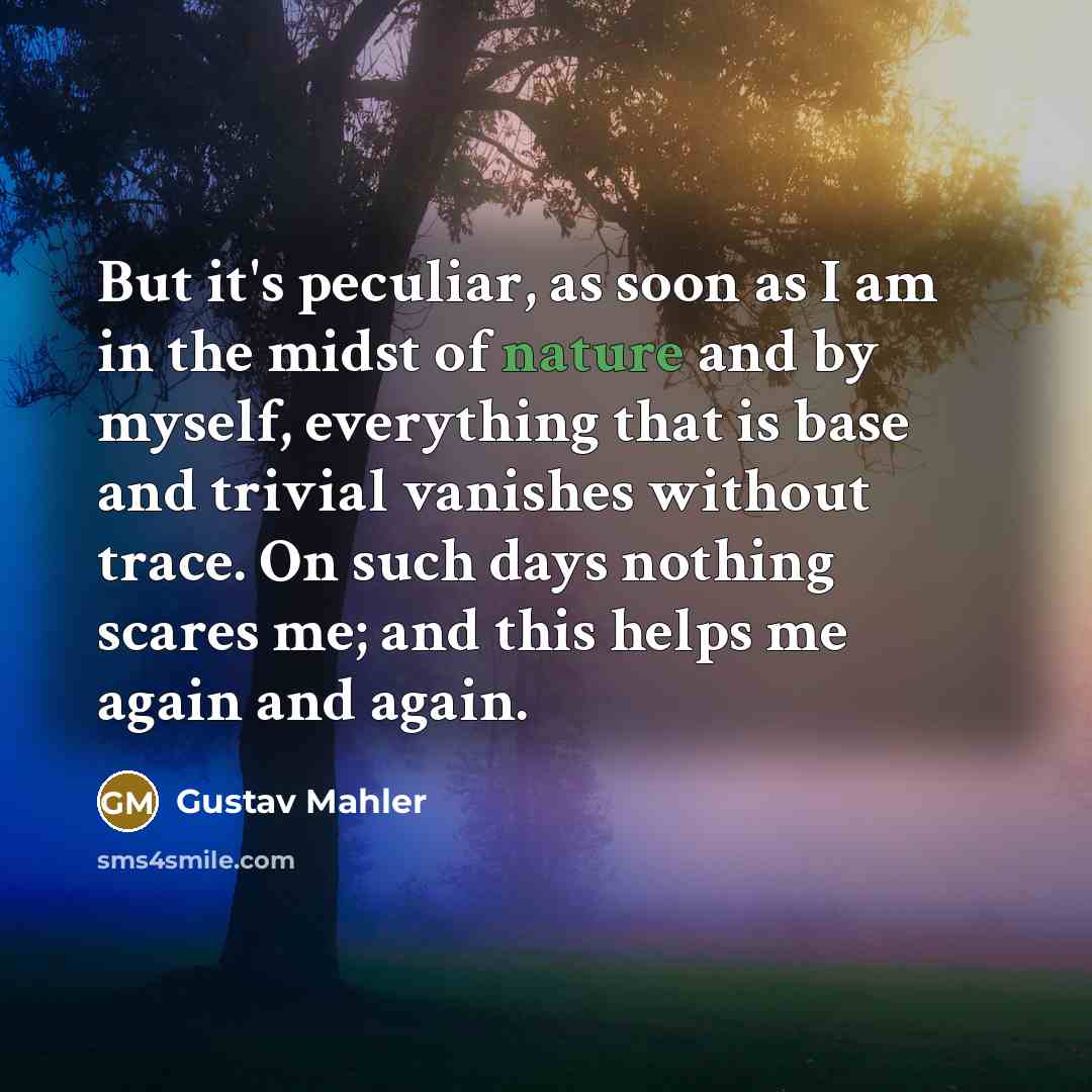 “But it's peculiar, as soon as I am in the midst of nature and by myself, everything that is base and trivial vanishes without trace. On such days nothing scares me; and this helps me again and again.” quote by Gustav Mahler
