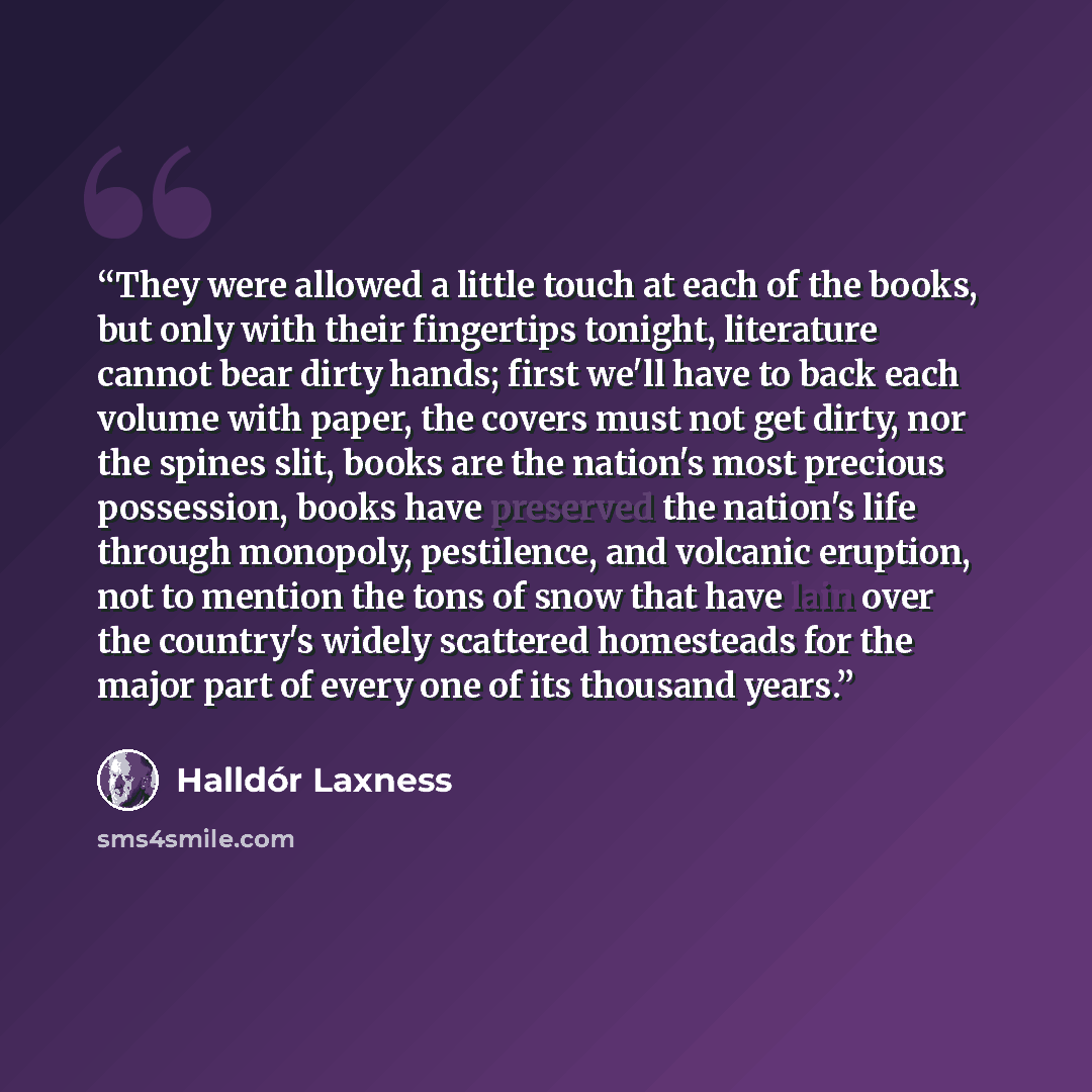“They were allowed a little touch at each of the books, but only with their fingertips tonight, literature cannot bear dirty hands; first we'll have to back each volume with paper, the covers must not get dirty, nor the spines slit, books are the nation's most precious possession, books have…” quote by Halldór Laxness