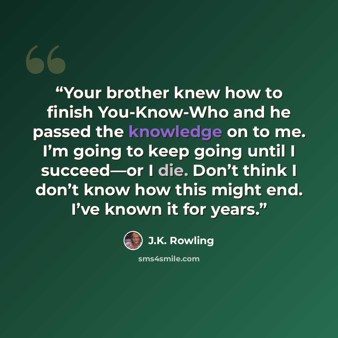 “Your brother knew how to finish You-Know-Who and he passed the knowledge on to me. I’m going to keep going until I succeed—or I die. Don’t think I don’t know how this might end. I’ve known it for years.” quote by J.K. Rowling