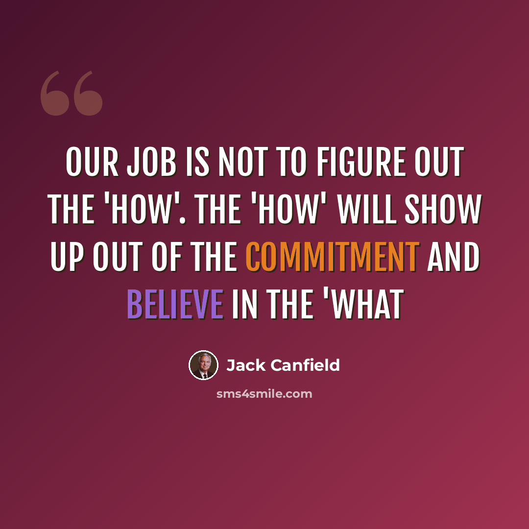 “Our job is not to figure out the 'how'. The 'how' will show up out of the commitment and believe in the 'what” quote by Jack Canfield