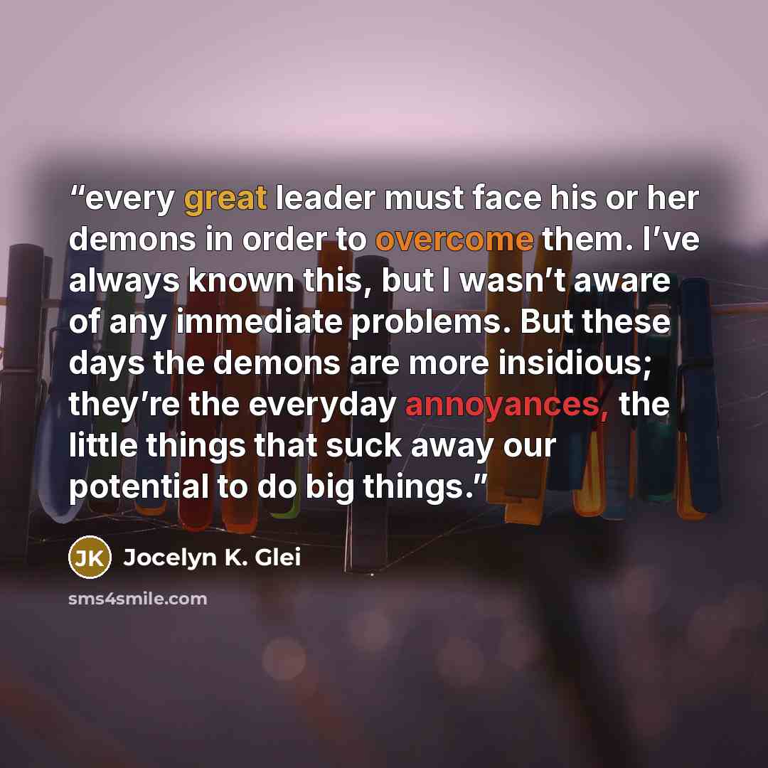 “every great leader must face his or her demons in order to overcome them. I’ve always known this, but I wasn’t aware of any immediate problems. But these days the demons are more insidious; they’re the everyday annoyances, the little things that suck away our potential to do big things.” quote by Jocelyn K. Glei
