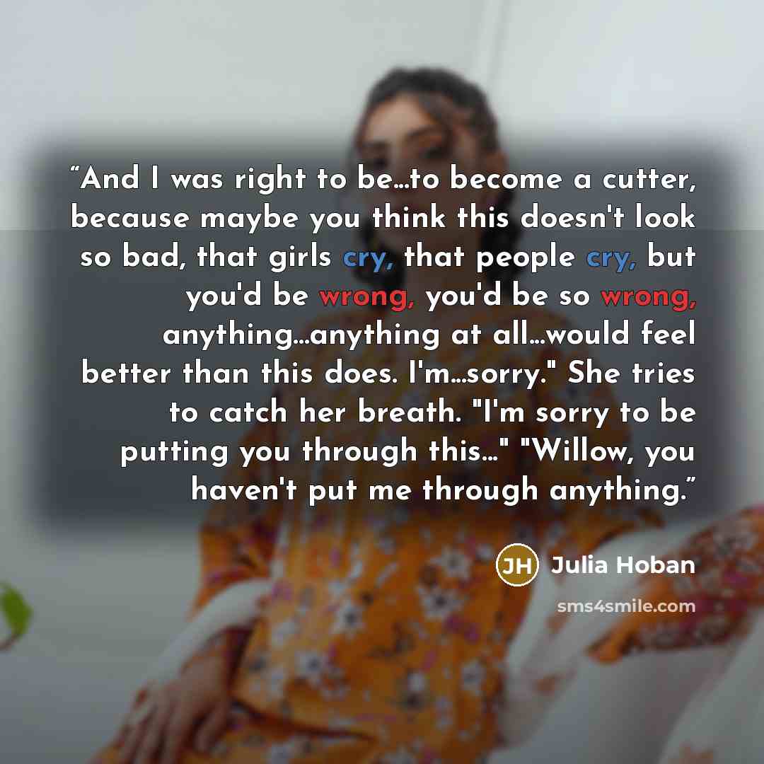 “And I was right to be...to become a cutter, because maybe you think this doesn't look so bad, that girls cry, that people cry, but you'd be wrong, you'd be so wrong, anything...anything at all...would feel better than this does. I'm...sorry." She tries to catch her breath. "I'm sorry to be putting…” quote by Julia Hoban