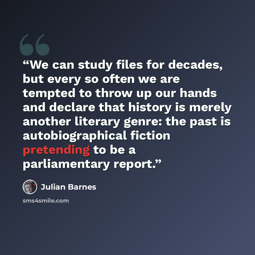 “We can study files for decades, but every so often we are tempted to throw up our hands and declare that history is merely another literary genre: the past is autobiographical fiction pretending to be a parliamentary report.” quote by Julian Barnes