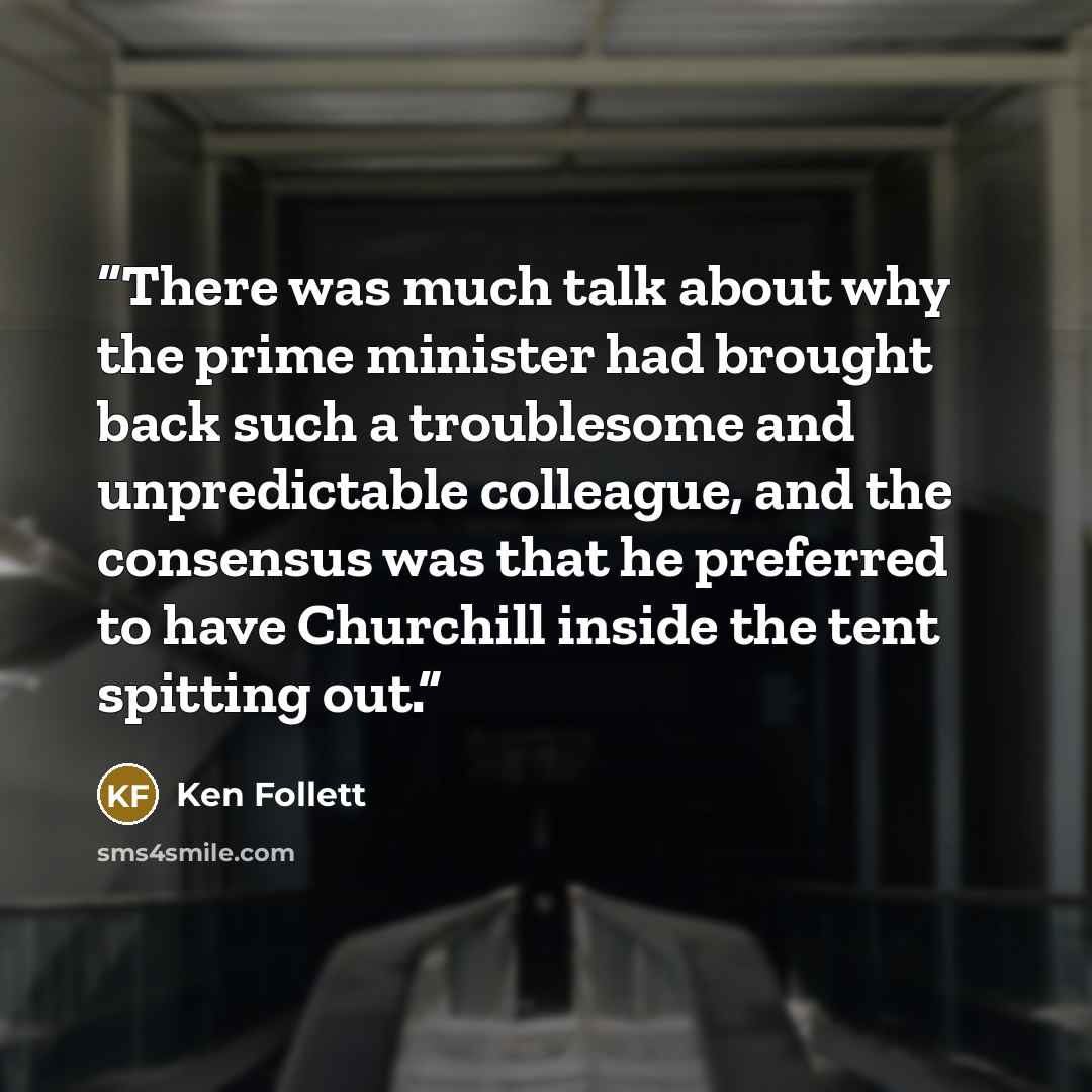 “There was much talk about why the prime minister had brought back such a troublesome and unpredictable colleague, and the consensus was that he preferred to have Churchill inside the tent spitting out.” quote by Ken Follett