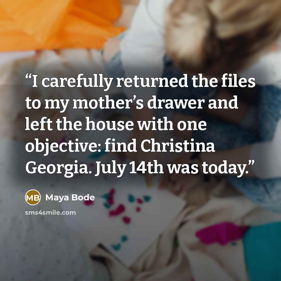 “I carefully returned the files to my mother’s drawer and left the house with one objective: find Christina Georgia. July 14th was today.” quote by Maya Bode