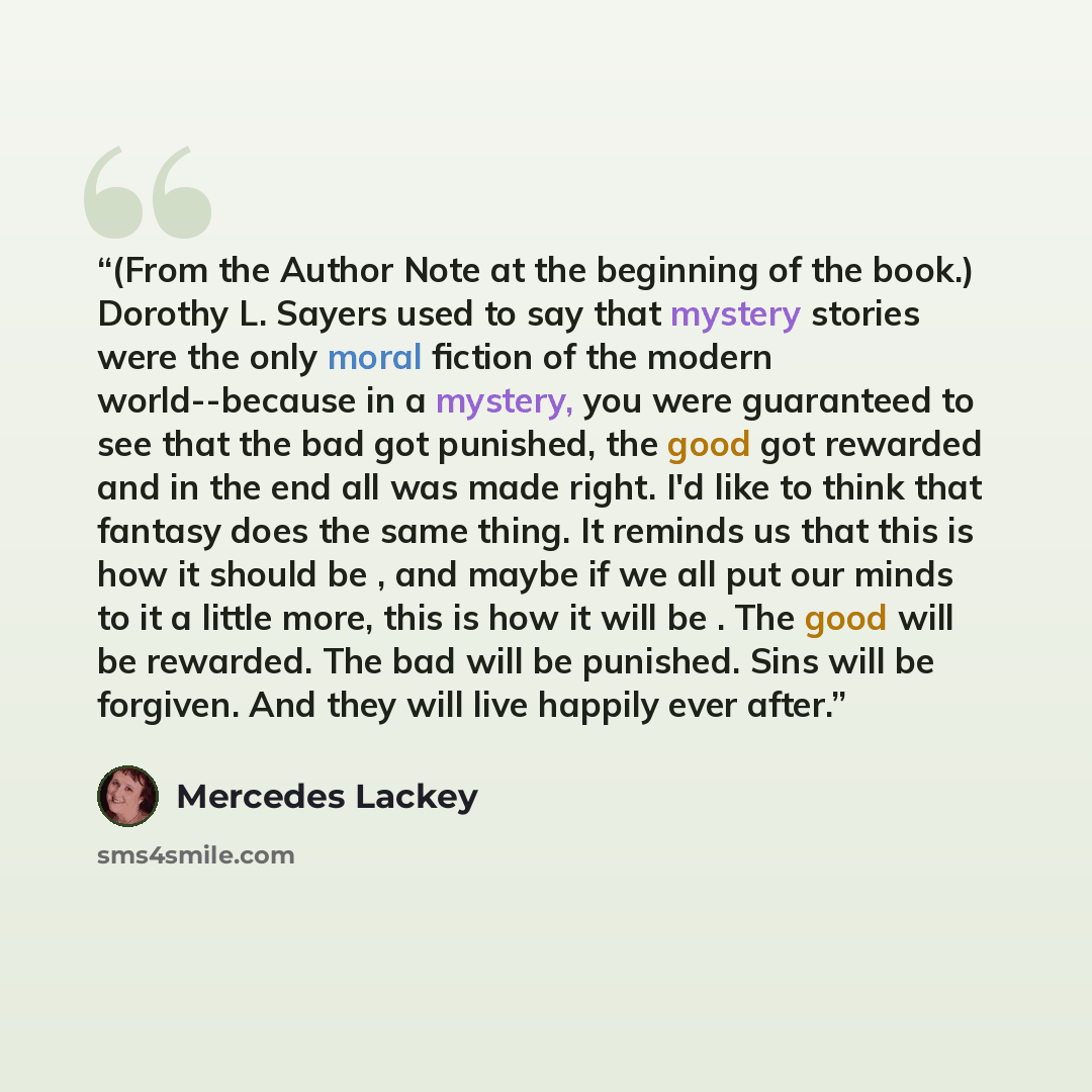 “(From the Author Note at the beginning of the book.) Dorothy L. Sayers used to say that mystery stories were the only moral fiction of the modern world--because in a mystery, you were guaranteed to see that the bad got punished, the good got rewarded and in the end all was made right. I'd like to…” quote by Mercedes Lackey