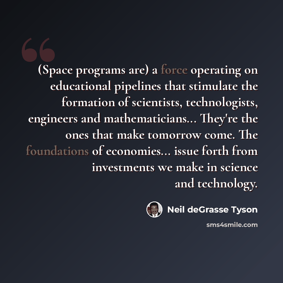 “(Space programs are) a force operating on educational pipelines that stimulate the formation of scientists, technologists, engineers and mathematicians... They're the ones that make tomorrow come. The foundations of economies... issue forth from investments we make in science and technology.” quote by Neil deGrasse Tyson
