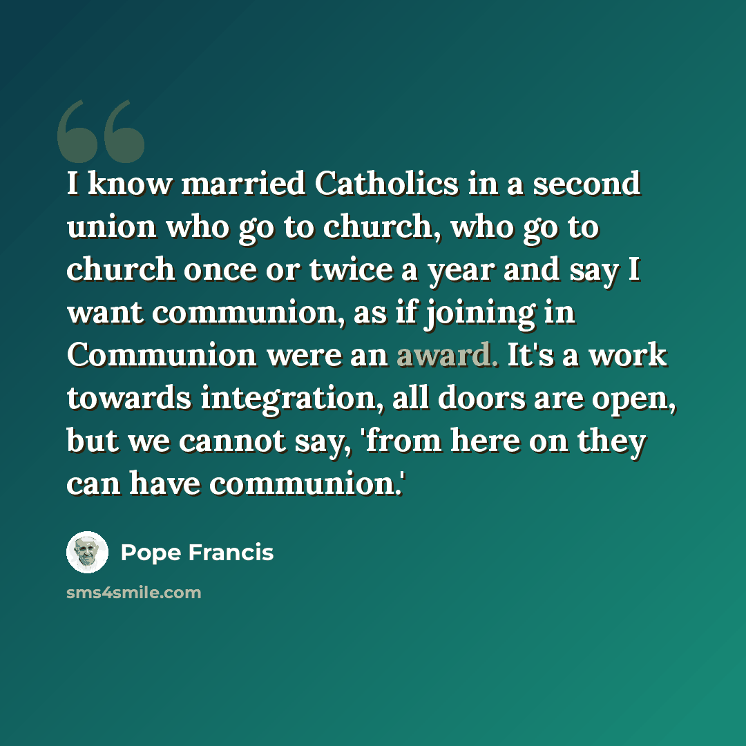“I know married Catholics in a second union who go to church, who go to church once or twice a year and say I want communion, as if joining in Communion were an award. It's a work towards integration, all doors are open, but we cannot say, 'from here on they can have communion.'” quote by Pope Francis