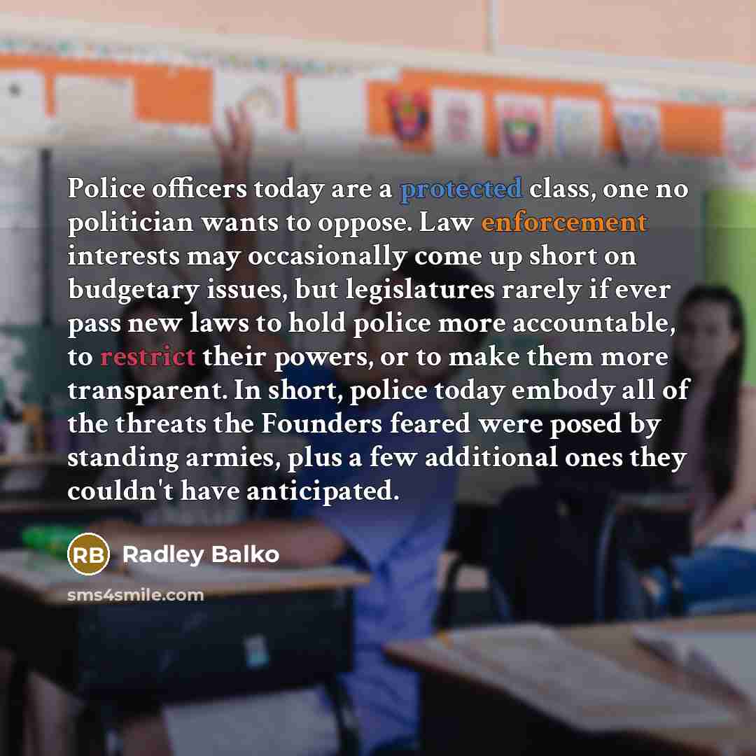 “Police officers today are a protected class, one no politician wants to oppose. Law enforcement interests may occasionally come up short on budgetary issues, but legislatures rarely if ever pass new laws to hold police more accountable, to restrict their powers, or to make them more transparent…” quote by Radley Balko