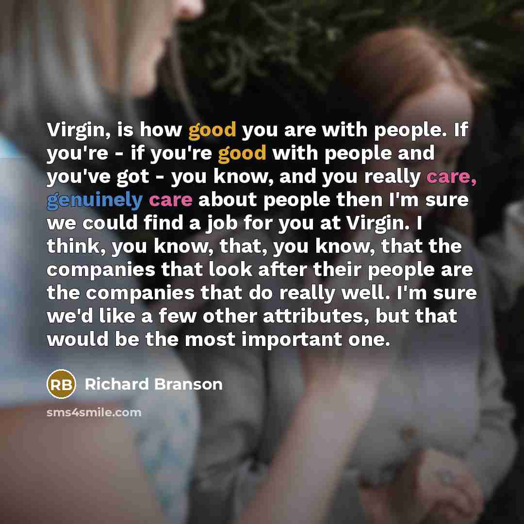 “Virgin, is how good you are with people. If you're - if you're good with people and you've got - you know, and you really care, genuinely care about people then I'm sure we could find a job for you at Virgin. I think, you know, that, you know, that the companies that look after their people are…” quote by Richard Branson