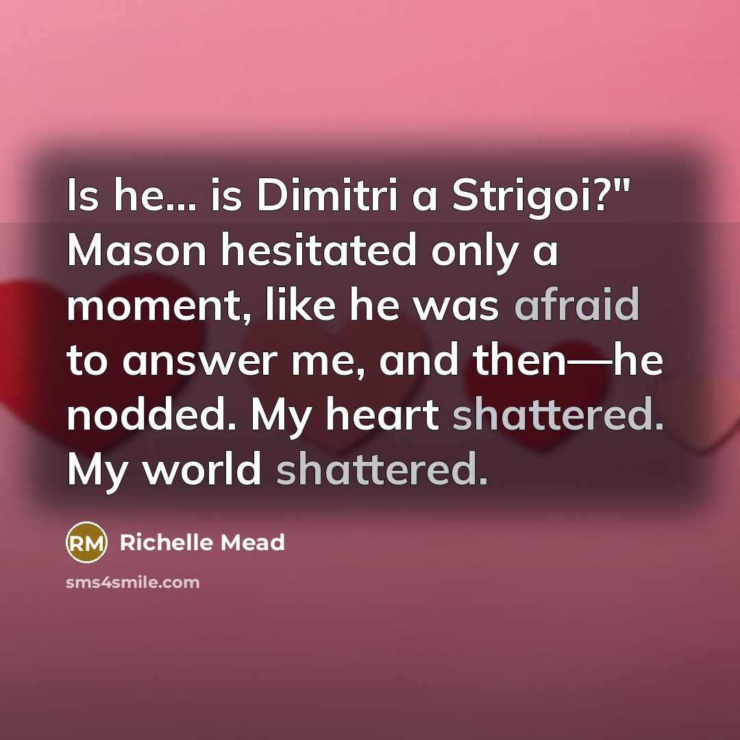 “Is he... is Dimitri a Strigoi?" Mason hesitated only a moment, like he was afraid to answer me, and then—he nodded. My heart shattered. My world shattered.” quote by Richelle Mead