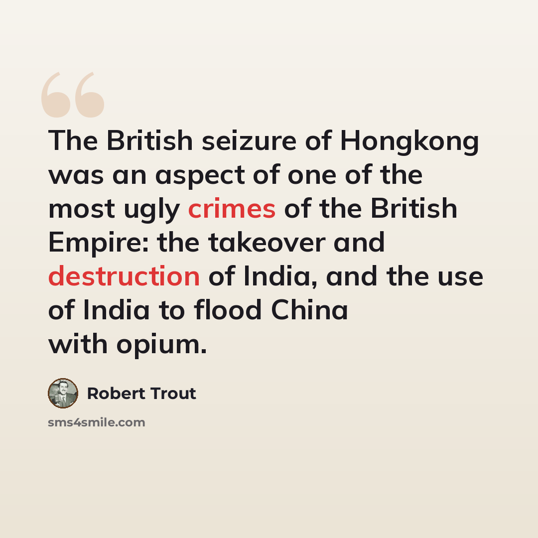 “The British seizure of Hongkong was an aspect of one of the most ugly crimes of the British Empire: the takeover and destruction of India, and the use of India to flood China with opium.” quote by Robert Trout