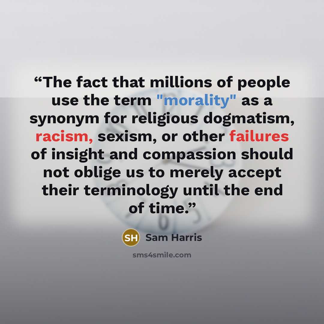 “The fact that millions of people use the term "morality" as a synonym for religious dogmatism, racism, sexism, or other failures of insight and compassion should not oblige us to merely accept their terminology until the end of time.” quote by Sam Harris