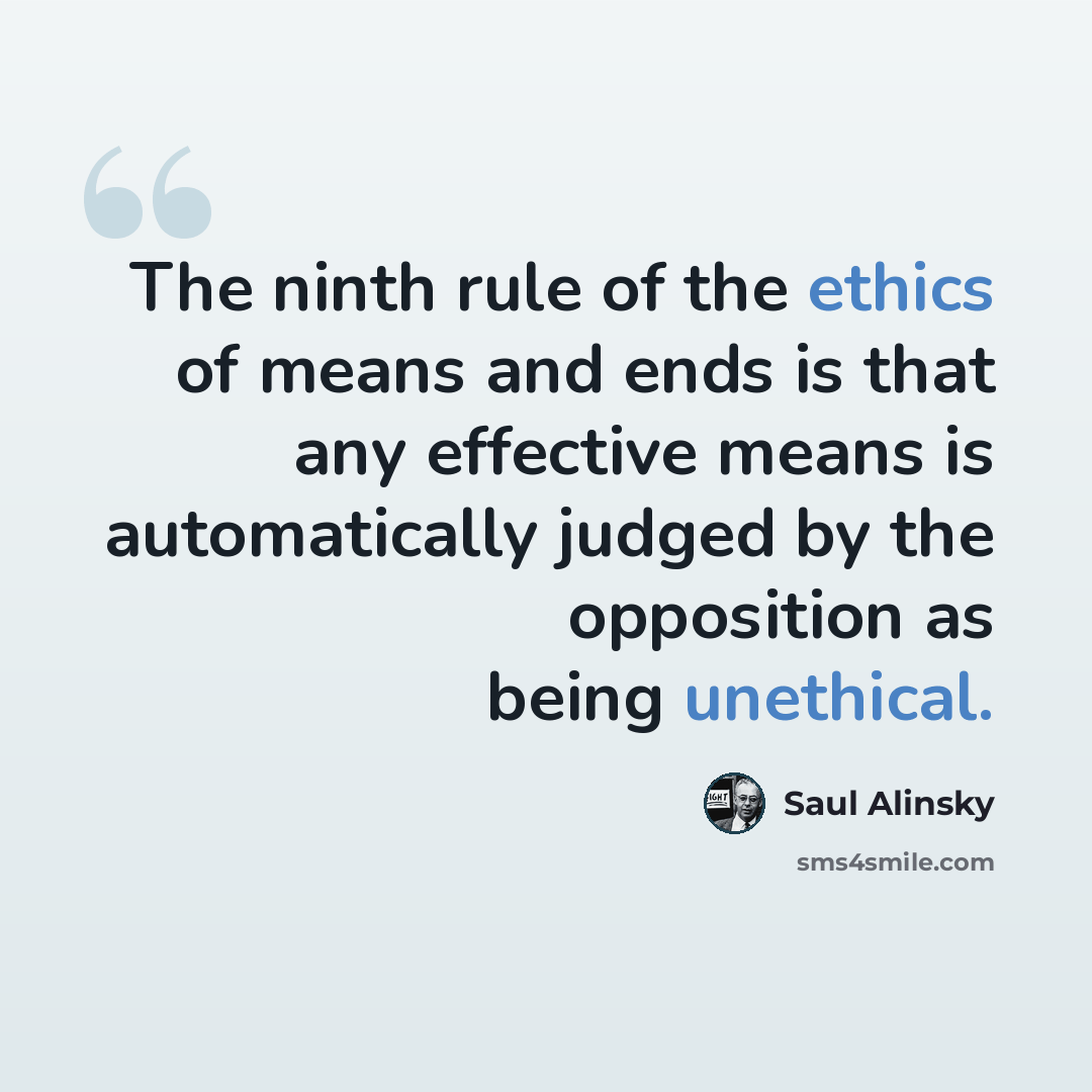“The ninth rule of the ethics of means and ends is that any effective means is automatically judged by the opposition as being unethical.” quote by Saul Alinsky