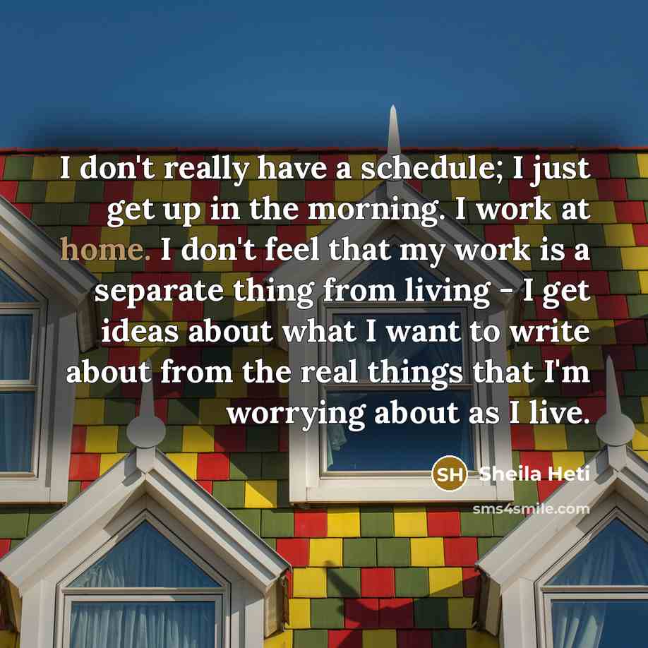 “I don't really have a schedule; I just get up in the morning. I work at home. I don't feel that my work is a separate thing from living - I get ideas about what I want to write about from the real things that I'm worrying about as I live.” quote by Sheila Heti
