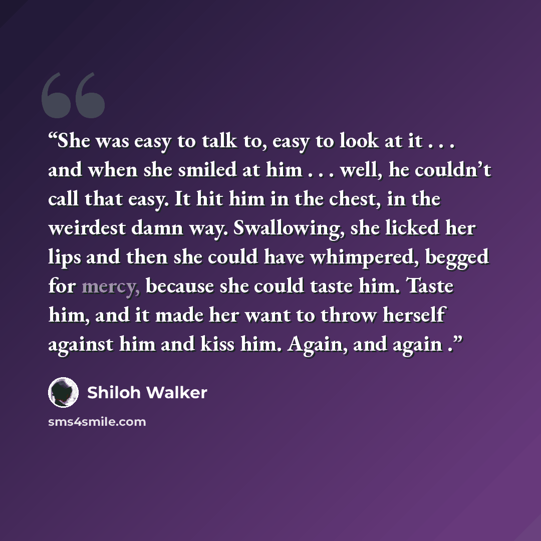 “She was easy to talk to, easy to look at it . . . and when she smiled at him . . . well, he couldn’t call that easy. It hit him in the chest, in the weirdest damn way. Swallowing, she licked her lips and then she could have whimpered, begged for mercy, because she could taste him. Taste him, and…” quote by Shiloh Walker