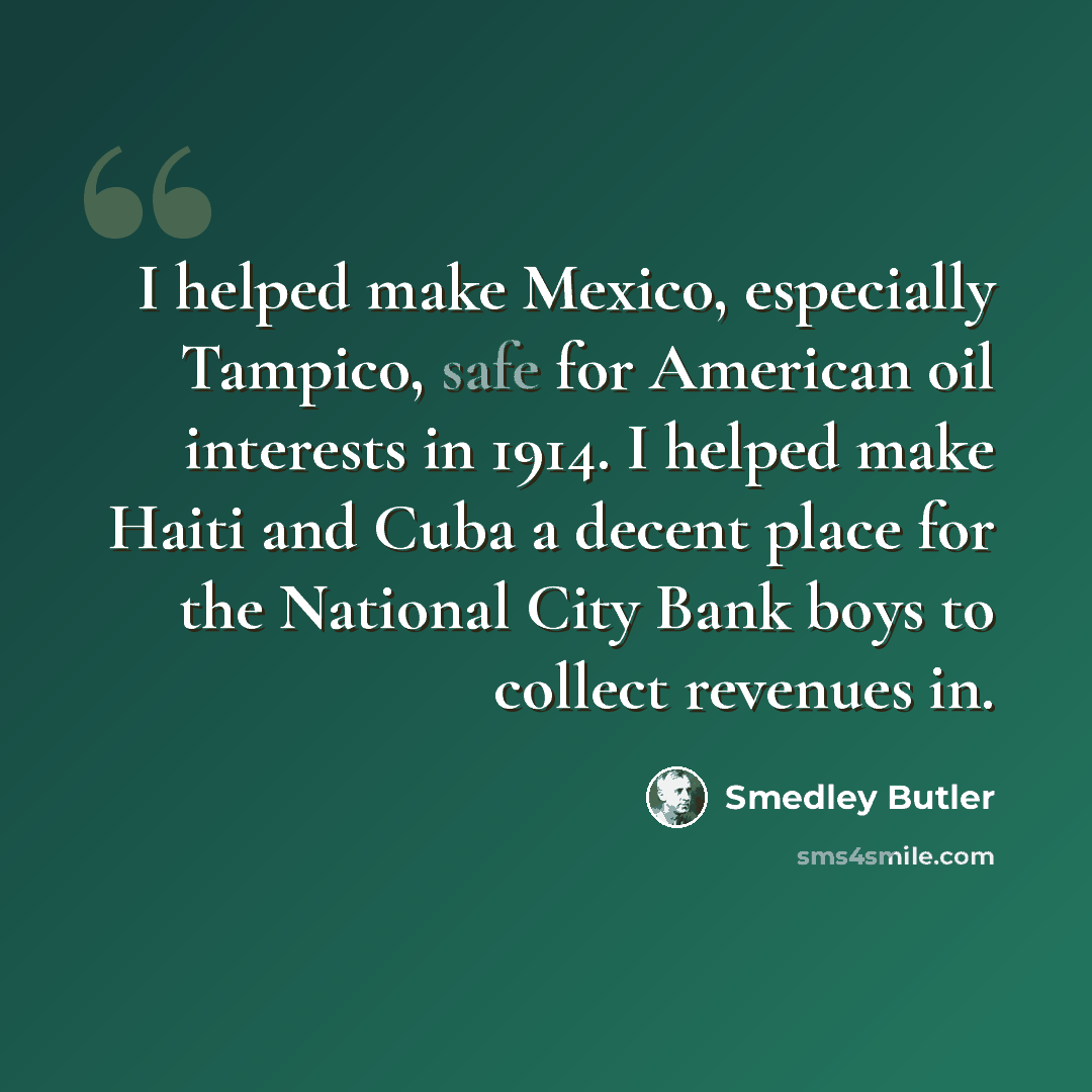 “I helped make Mexico, especially Tampico, safe for American oil interests in 1914. I helped make Haiti and Cuba a decent place for the National City Bank boys to collect revenues in.” quote by Smedley Butler