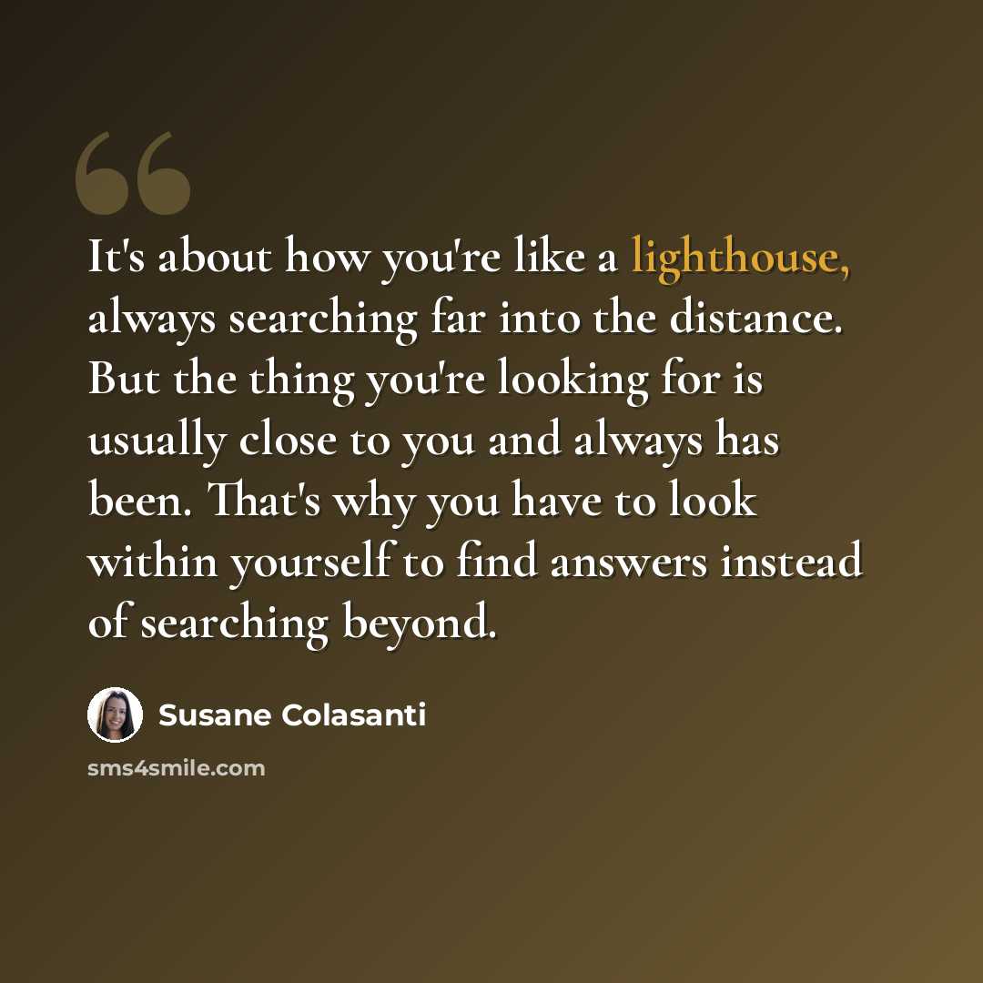 “It's about how you're like a lighthouse, always searching far into the distance. But the thing you're looking for is usually close to you and always has been. That's why you have to look within yourself to find answers instead of searching beyond.” quote by Susane Colasanti