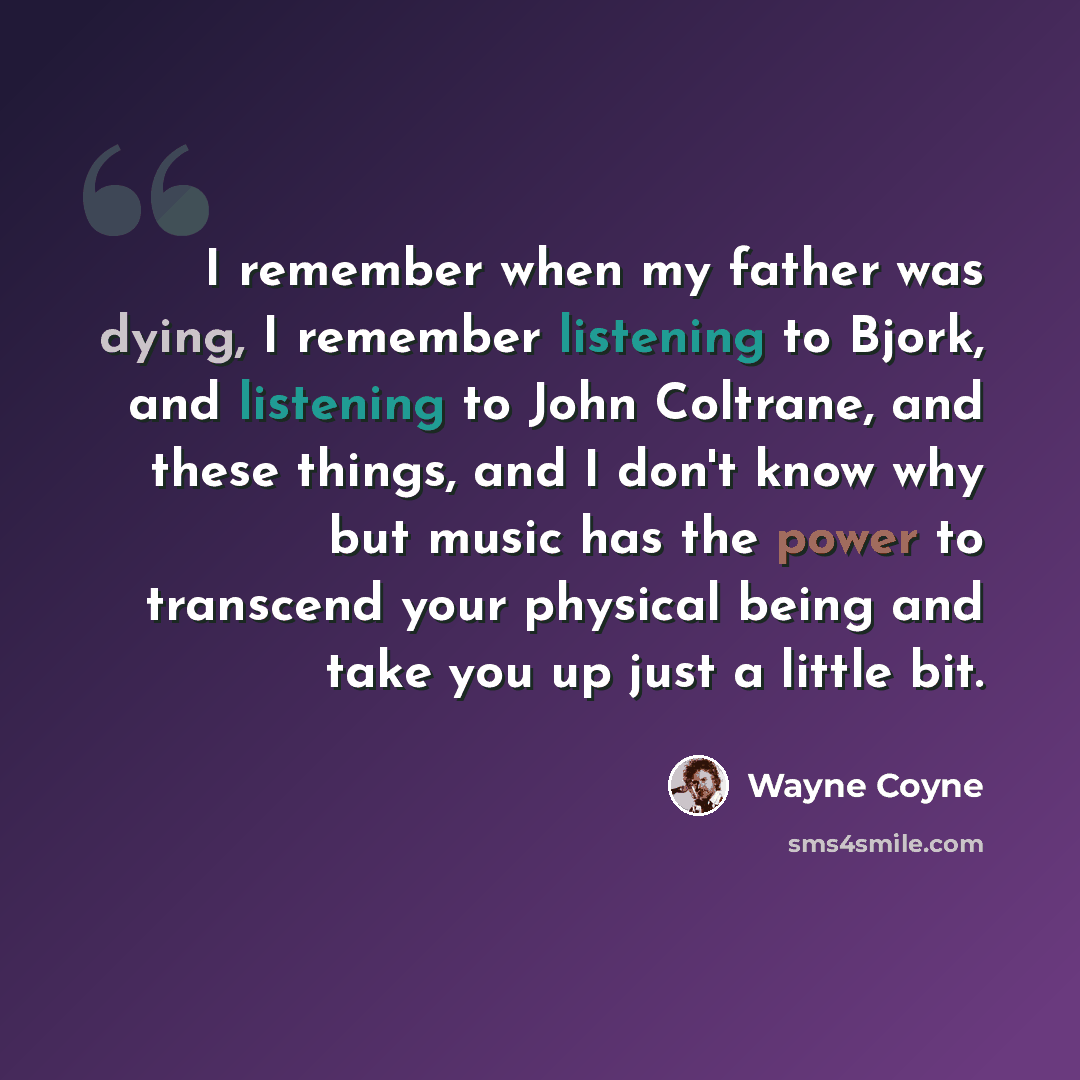 “I remember when my father was dying, I remember listening to Bjork, and listening to John Coltrane, and these things, and I don't know why but music has the power to transcend your physical being and take you up just a little bit.” quote by Wayne Coyne