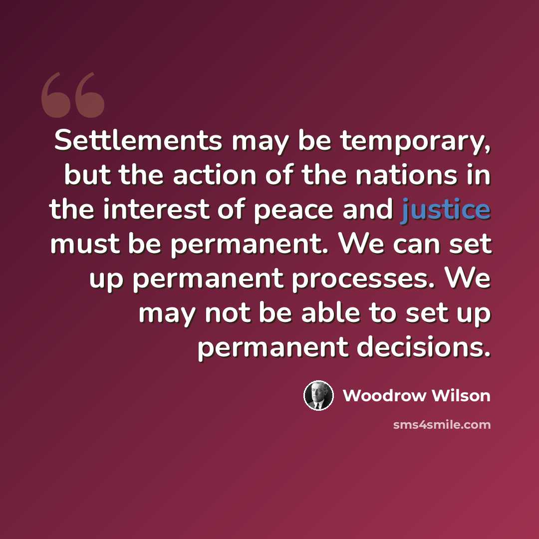 “Settlements may be temporary, but the action of the nations in the interest of peace and justice must be permanent. We can set up permanent processes. We may not be able to set up permanent decisions.” quote by Woodrow Wilson
