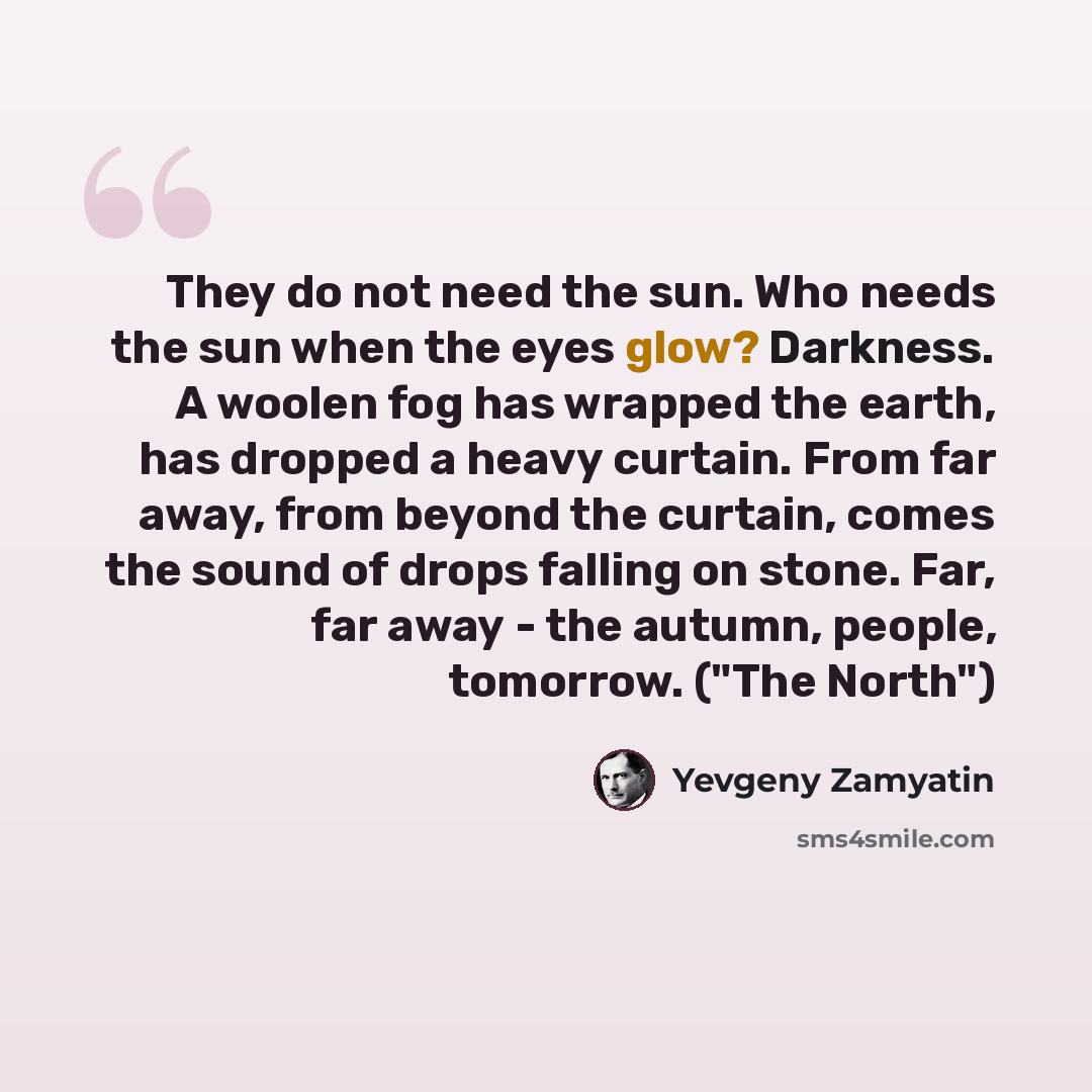 “They do not need the sun. Who needs the sun when the eyes glow? Darkness. A woolen fog has wrapped the earth, has dropped a heavy curtain. From far away, from beyond the curtain, comes the sound of drops falling on stone. Far, far away - the autumn, people, tomorrow. ("The North")” quote by Yevgeny Zamyatin