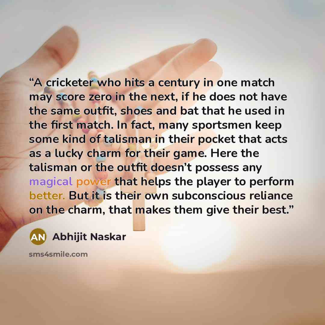 “A cricketer who hits a century in one match may score zero in the next, if he does not have the same outfit, shoes and bat that he used in the first match. In fact, many sportsmen keep some kind of talisman in their pocket that acts as a lucky charm for their game. Here the talisman or the outfit…” quote by Abhijit Naskar