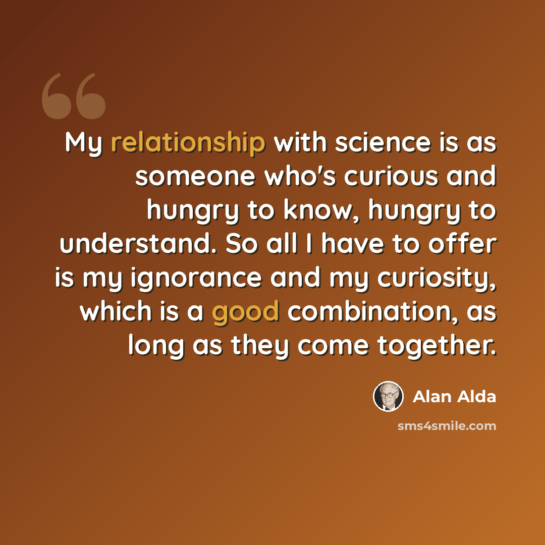 “My relationship with science is as someone who's curious and hungry to know, hungry to understand. So all I have to offer is my ignorance and my curiosity, which is a good combination, as long as they come together.” quote by Alan Alda