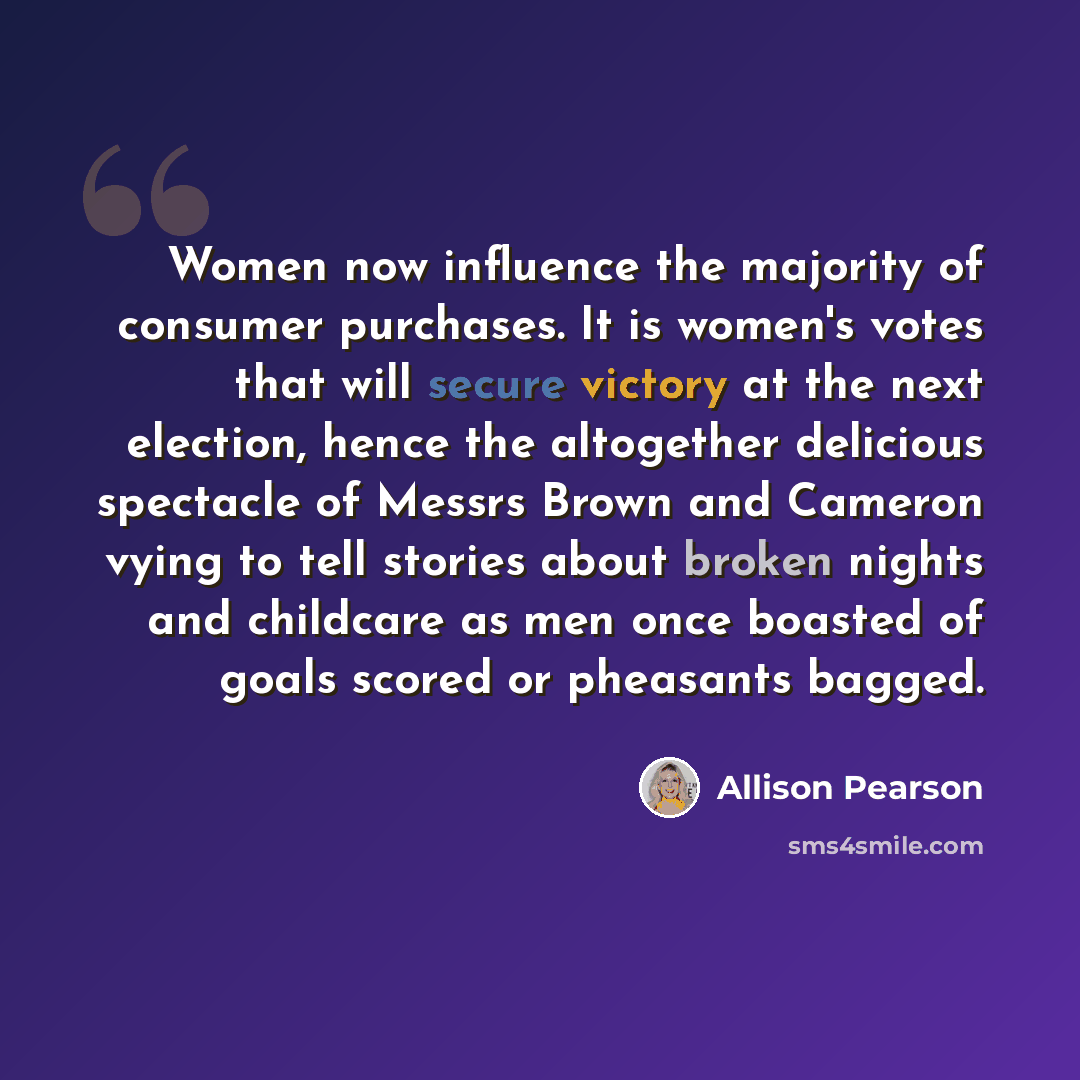 “Women now influence the majority of consumer purchases. It is women's votes that will secure victory at the next election, hence the altogether delicious spectacle of Messrs Brown and Cameron vying to tell stories about broken nights and childcare as men once boasted of goals scored or pheasants…” quote by Allison Pearson