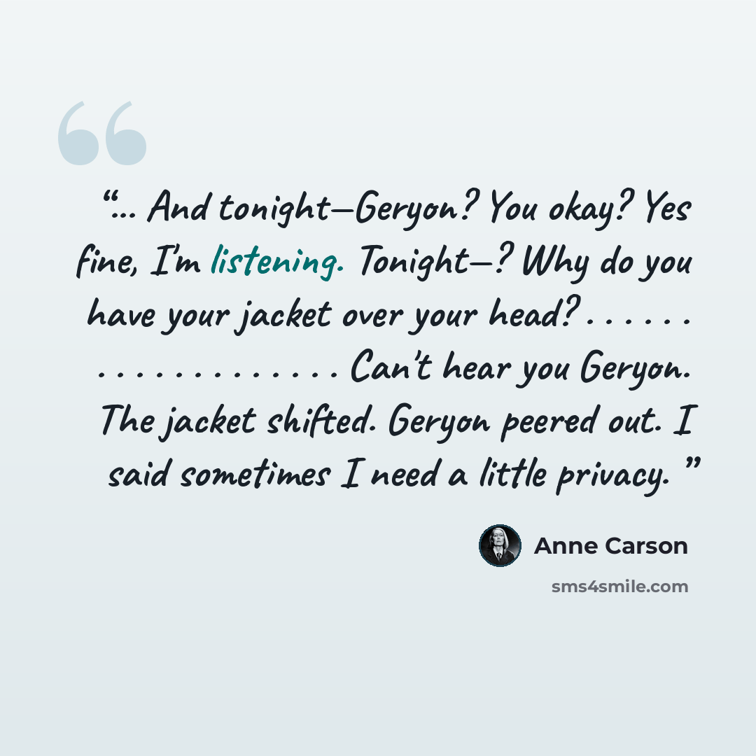“... And tonight—Geryon? You okay? Yes fine, I'm listening. Tonight—? Why do you have your jacket over your head? . . . . . . . . . . . . . . . . . . . Can't hear you Geryon. The jacket shifted. Geryon peered out. I said sometimes I need a little privacy.” quote by Anne Carson
