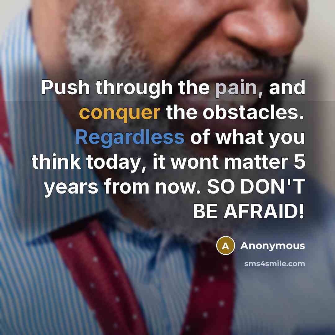 “Push through the pain, and conquer the obstacles. Regardless of what you think today, it wont matter 5 years from now. SO DON'T BE AFRAID!” quote by Anonymous