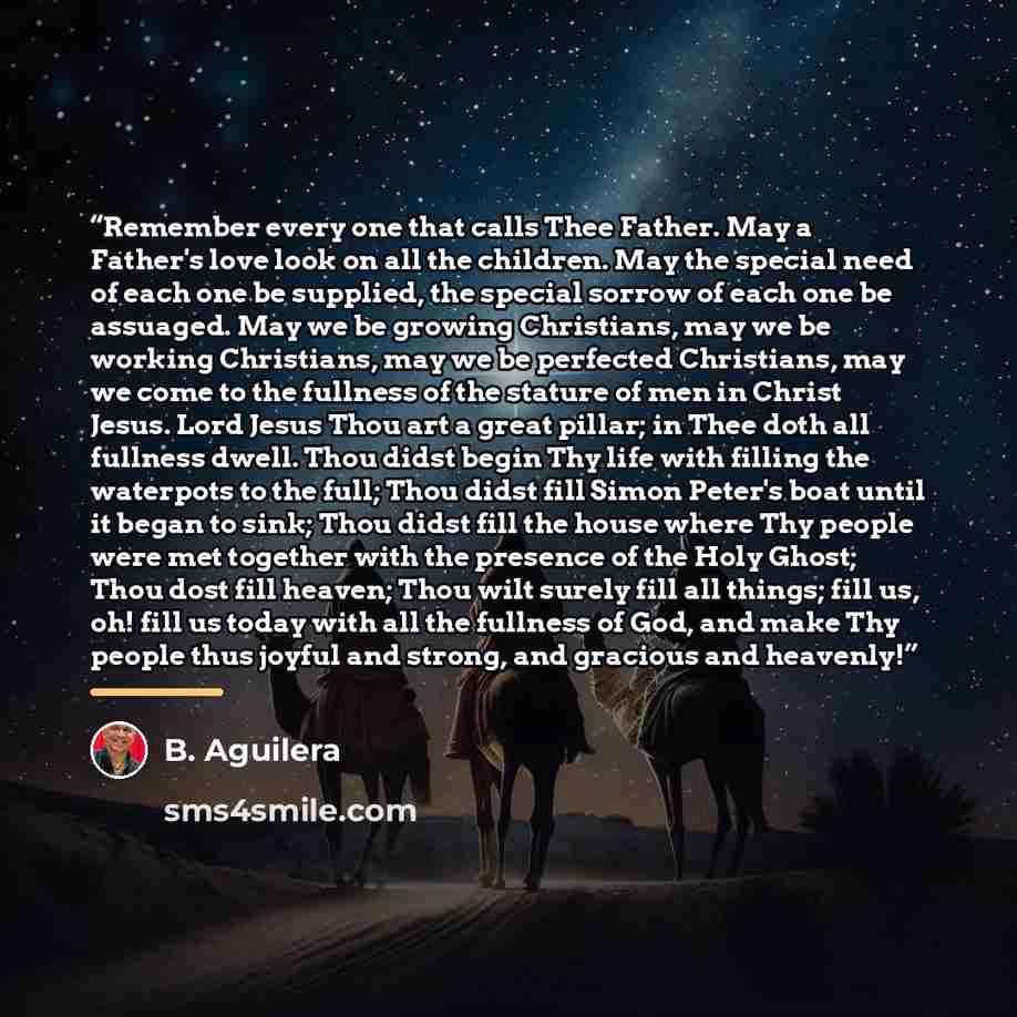 “Remember every one that calls Thee Father. May a Father's love look on all the children. May the special need of each one be supplied, the special sorrow of each one be assuaged. May we be growing Christians, may we be working Christians, may we be perfected Christians, may we come to the fullness…” quote by B. Aguilera