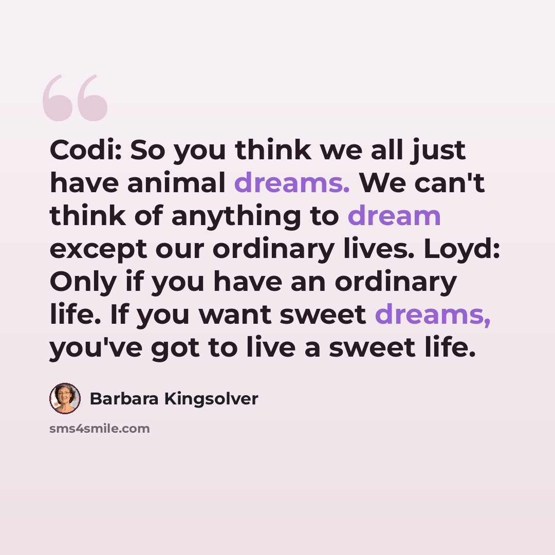 “Codi: So you think we all just have animal dreams. We can't think of anything to dream except our ordinary lives. Loyd: Only if you have an ordinary life. If you want sweet dreams, you've got to live a sweet life.” quote by Barbara Kingsolver