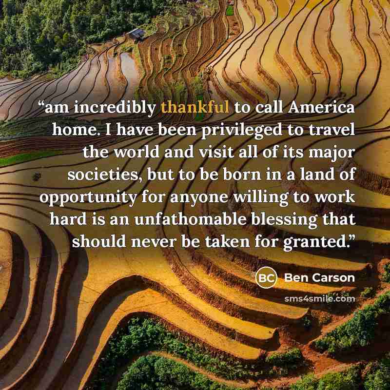 “am incredibly thankful to call America home. I have been privileged to travel the world and visit all of its major societies, but to be born in a land of opportunity for anyone willing to work hard is an unfathomable blessing that should never be taken for granted.” quote by Ben Carson