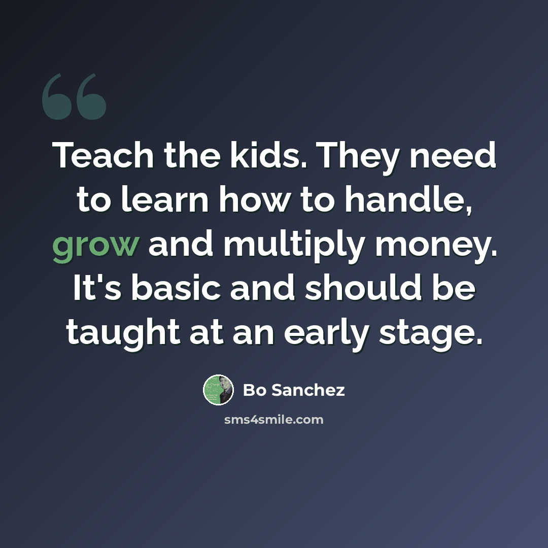 “Teach the kids. They need to learn how to handle, grow and multiply money. It's basic and should be taught at an early stage.” quote by Bo Sanchez
