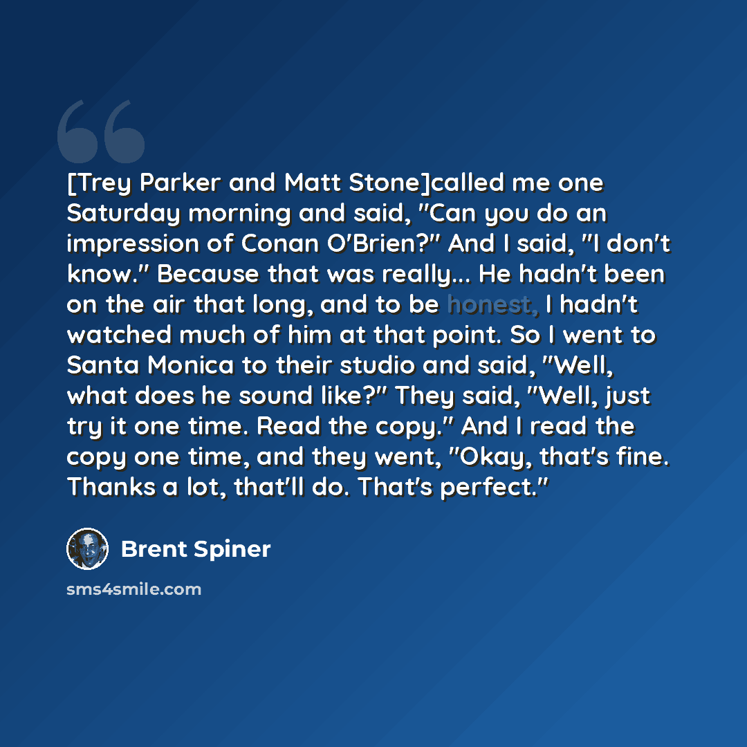 “[Trey Parker and Matt Stone]called me one Saturday morning and said, "Can you do an impression of Conan O'Brien?" And I said, "I don't know." Because that was really... He hadn't been on the air that long, and to be honest, I hadn't watched much of him at that point. So I went to Santa Monica to…” quote by Brent Spiner