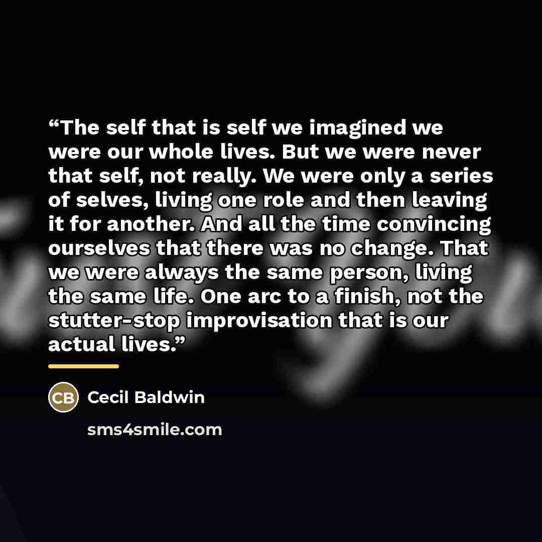 “The self that is self we imagined we were our whole lives. But we were never that self, not really. We were only a series of selves, living one role and then leaving it for another. And all the time convincing ourselves that there was no change. That we were always the same person, living the same…” quote by Cecil Baldwin