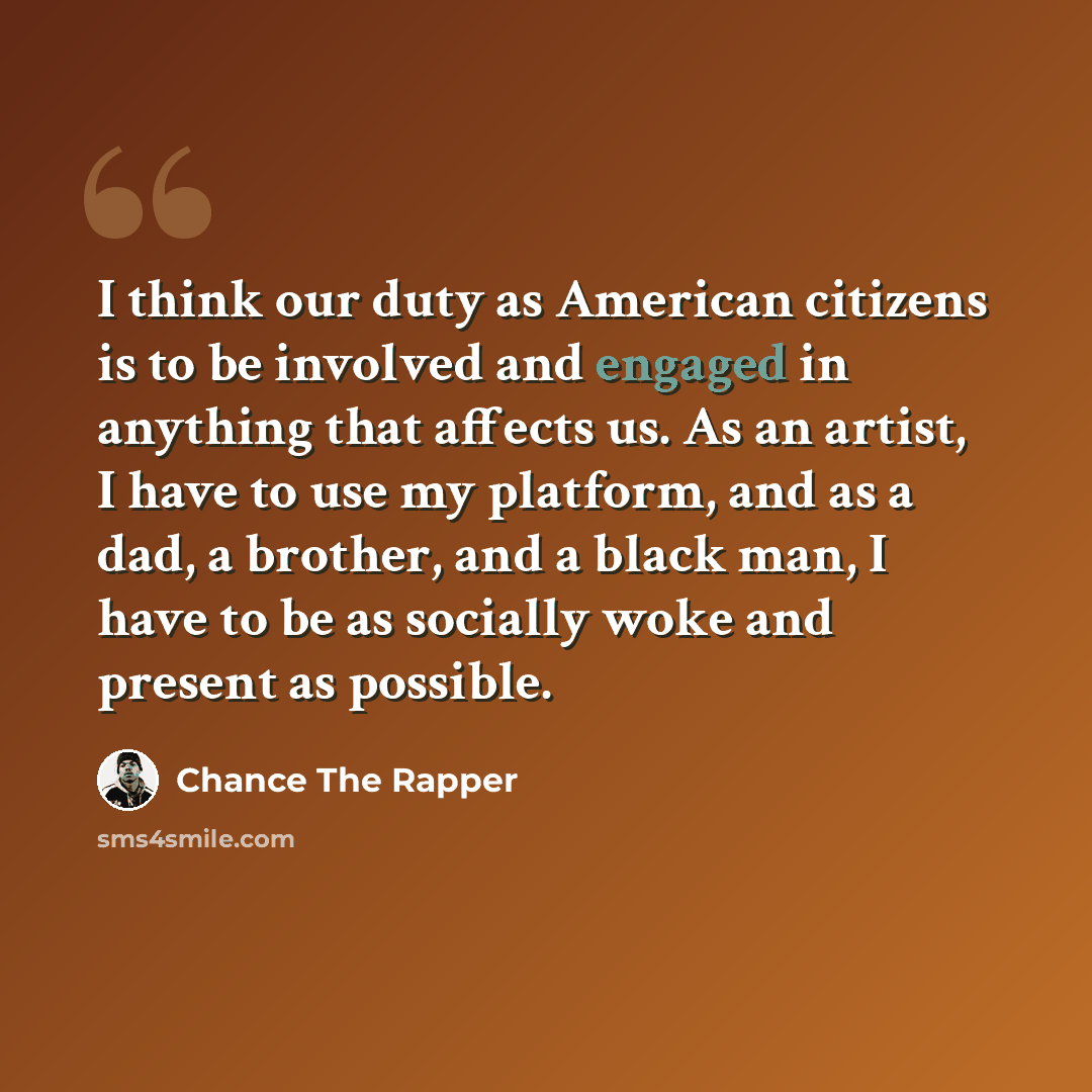“I think our duty as American citizens is to be involved and engaged in anything that affects us. As an artist, I have to use my platform, and as a dad, a brother, and a black man, I have to be as socially woke and present as possible.” quote by Chance the Rapper