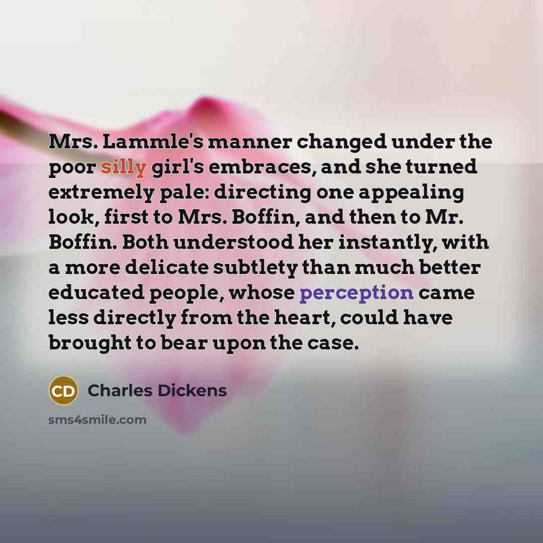 “Mrs. Lammle's manner changed under the poor silly girl's embraces, and she turned extremely pale: directing one appealing look, first to Mrs. Boffin, and then to Mr. Boffin. Both understood her instantly, with a more delicate subtlety than much better educated people, whose perception came less…” quote by Charles Dickens
