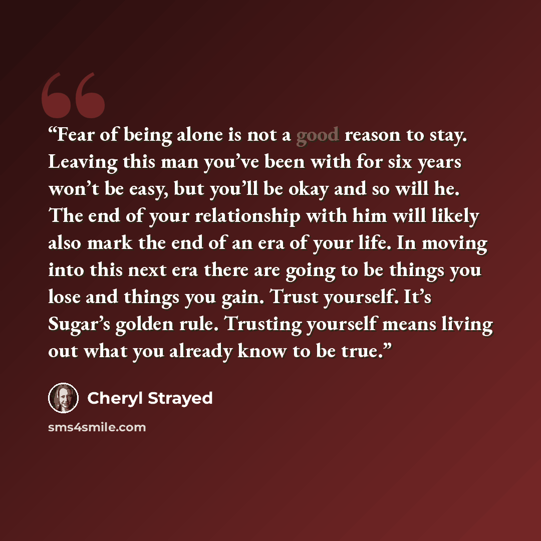 “Fear of being alone is not a good reason to stay. Leaving this man you’ve been with for six years won’t be easy, but you’ll be okay and so will he. The end of your relationship with him will likely also mark the end of an era of your life. In moving into this next era there are going to be things…” quote by Cheryl Strayed