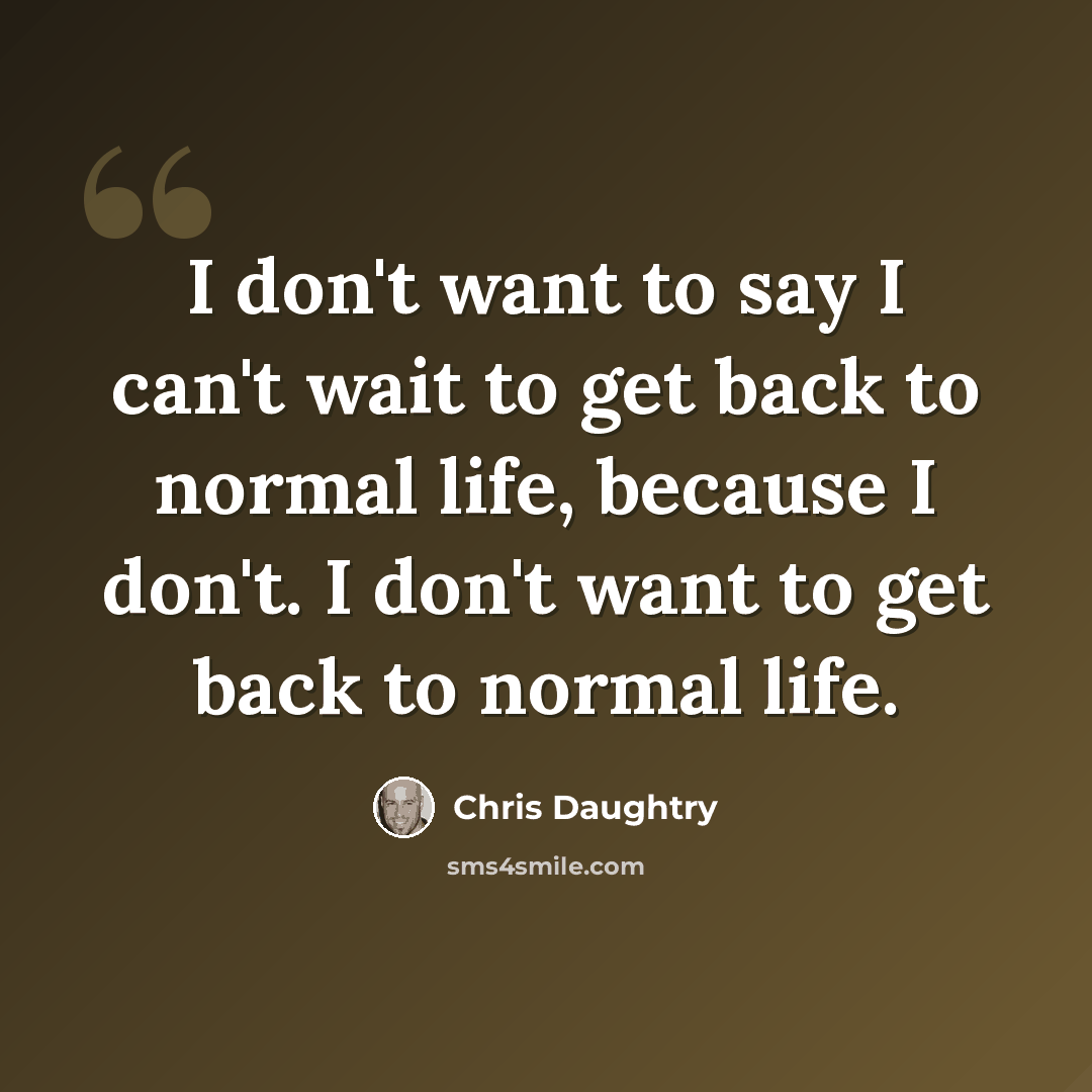 “I don't want to say I can't wait to get back to normal life, because I don't. I don't want to get back to normal life.” quote by Chris Daughtry