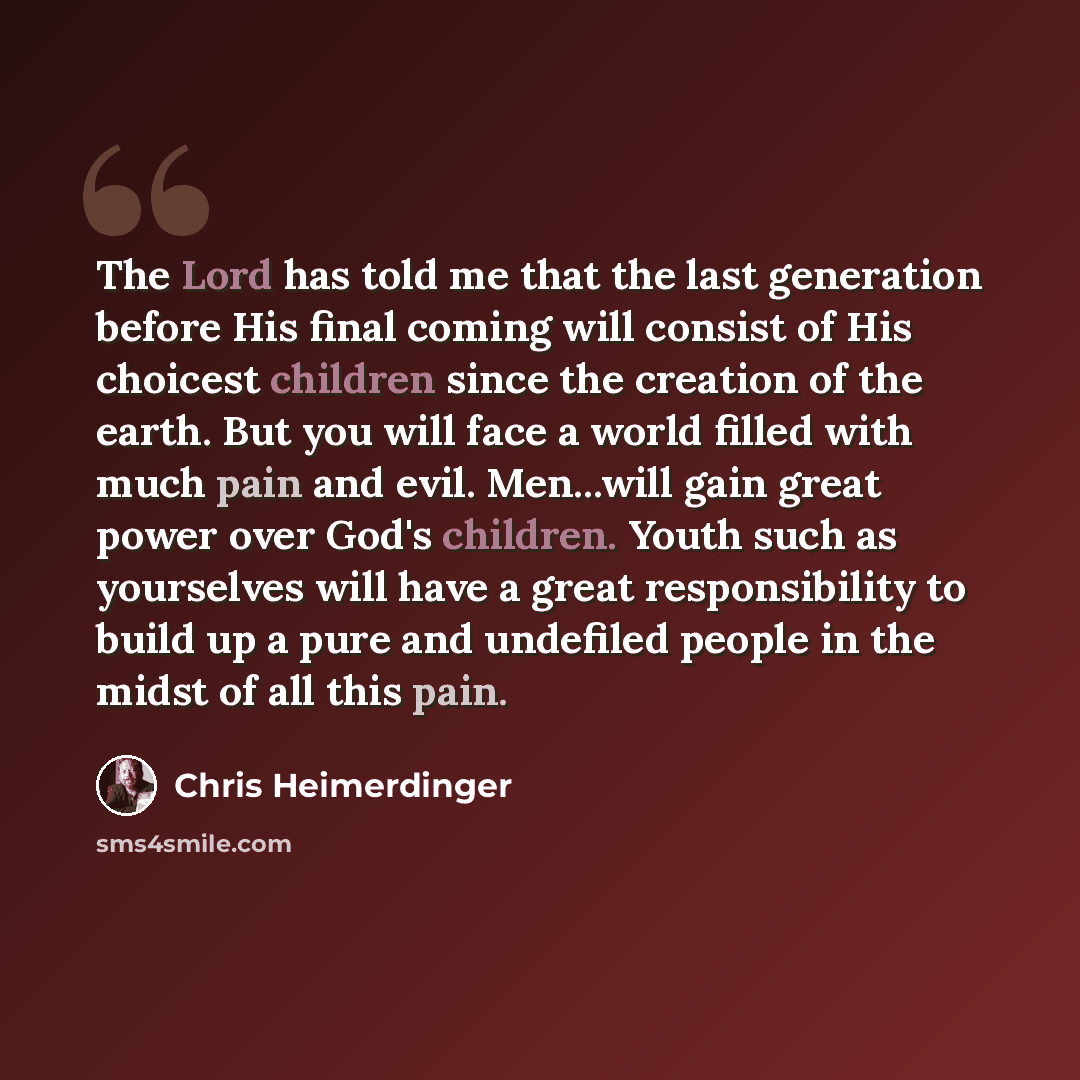 “The Lord has told me that the last generation before His final coming will consist of His choicest children since the creation of the earth. But you will face a world filled with much pain and evil. Men...will gain great power over God's children. Youth such as yourselves will have a great…” quote by Chris Heimerdinger