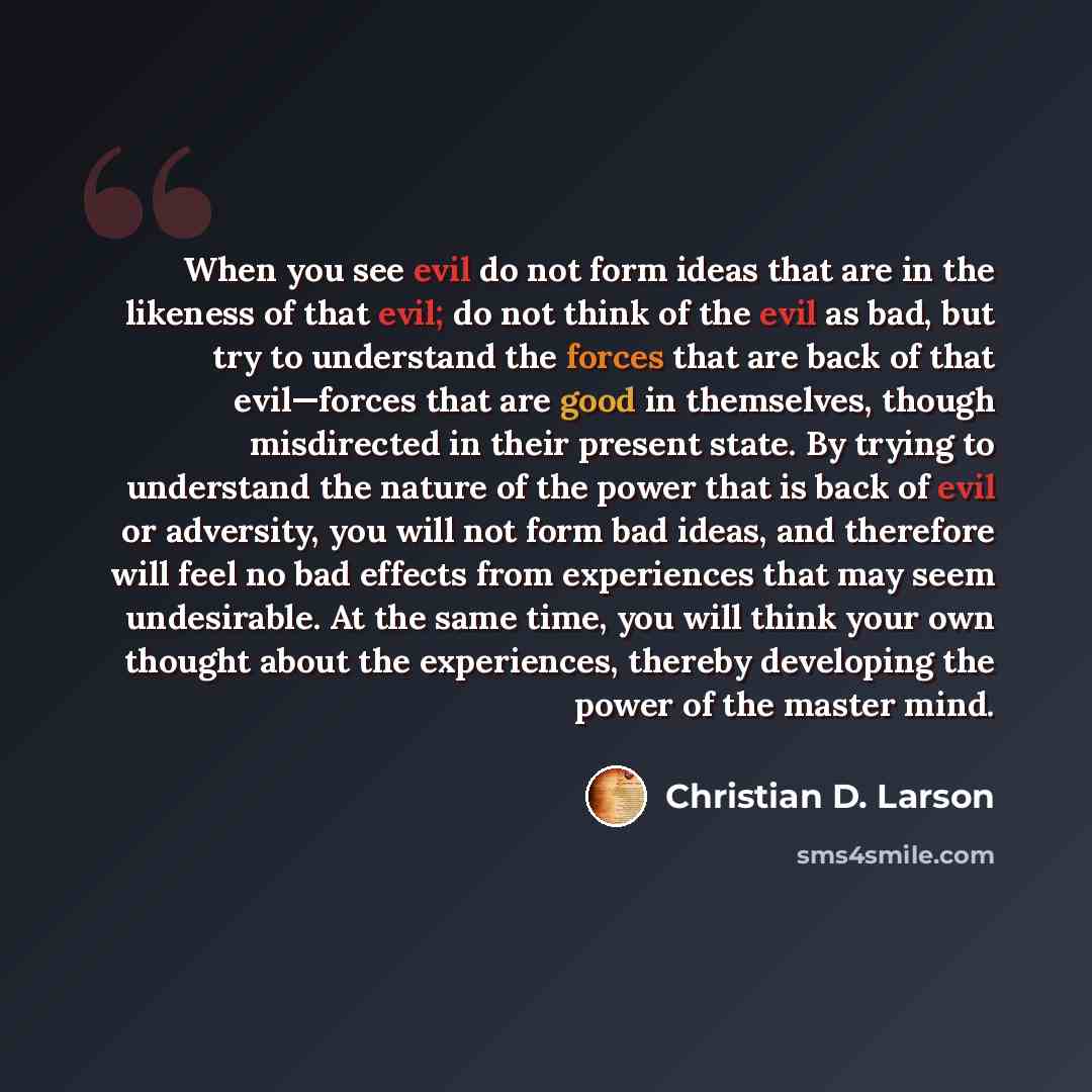 “When you see evil do not form ideas that are in the likeness of that evil; do not think of the evil as bad, but try to understand the forces that are back of that evil—forces that are good in themselves, though misdirected in their present state. By trying to understand the nature of the power…” quote by Christian D. Larson